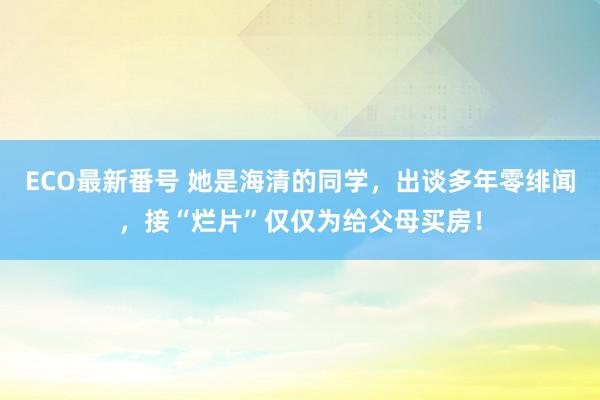 ECO最新番号 她是海清的同学，出谈多年零绯闻，接“烂片”仅仅为给父母买房！