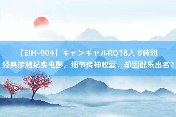 【EIH-004】キャンギャルRQ18人 8時間 经典接触纪实电影，细节传神收复，却因配乐出名？