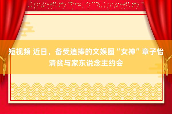 短视频 近日，备受追捧的文娱圈“女神”章子怡清贫与家东说念主约会