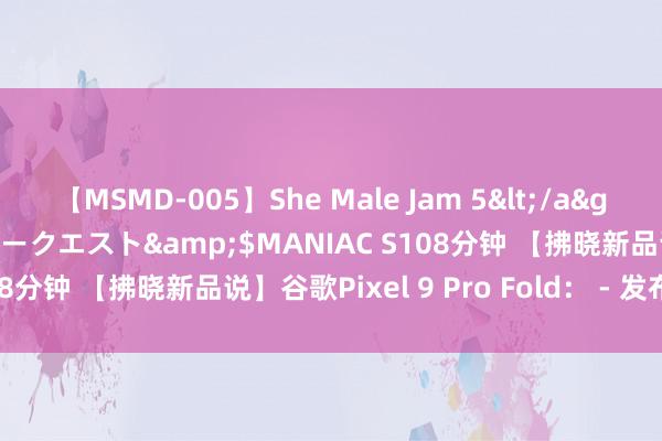 【MSMD-005】She Male Jam 5</a>2008-08-04グローリークエスト&$MANIAC S108分钟 【拂晓新品说】谷歌Pixel 9 Pro Fold： - 发布时间：