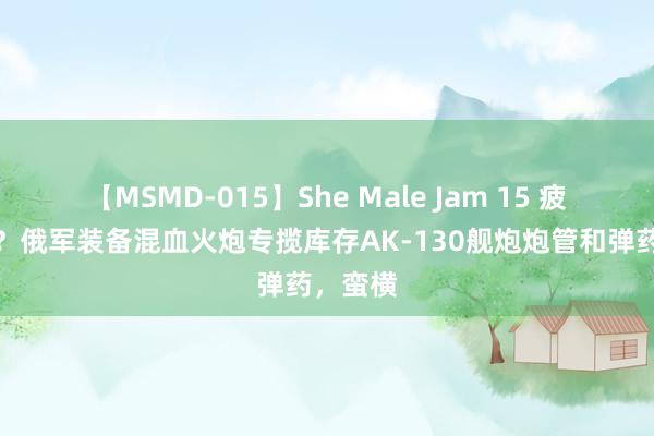 【MSMD-015】She Male Jam 15 疲态尽显？俄军装备混血火炮专揽库存AK-130舰炮炮管和弹药，蛮横