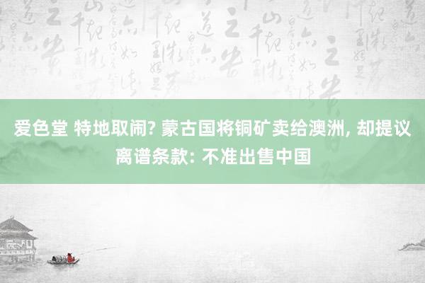 爱色堂 特地取闹? 蒙古国将铜矿卖给澳洲, 却提议离谱条款: 不准出售中国