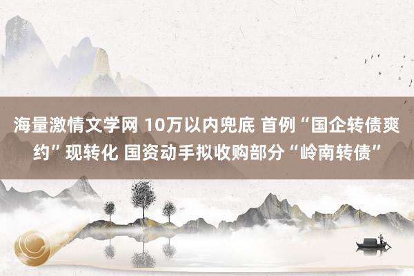 海量激情文学网 10万以内兜底 首例“国企转债爽约”现转化 国资动手拟收购部分“岭南转债”