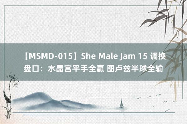 【MSMD-015】She Male Jam 15 调换盘口：水晶宫平手全赢 图卢兹半球全输