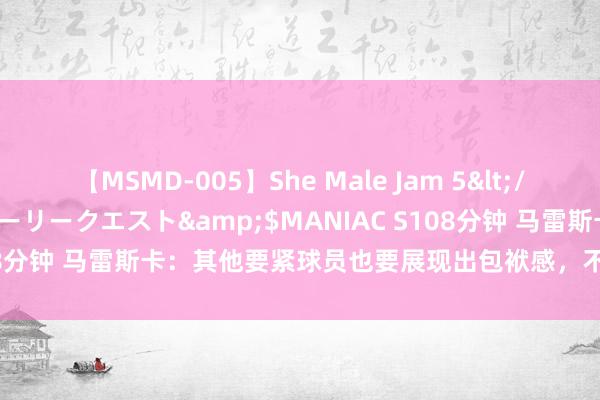 【MSMD-005】She Male Jam 5</a>2008-08-04グローリークエスト&$MANIAC S108分钟 马雷斯卡：其他要紧球员也要展现出包袱感，不成只依靠帕尔默