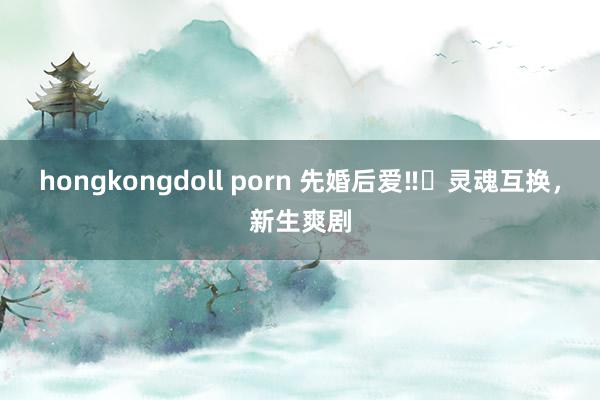 hongkongdoll porn 先婚后爱‼️灵魂互换，新生爽剧