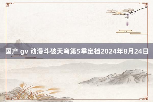 国产 gv 动漫斗破天穹第5季定档2024年8月24日