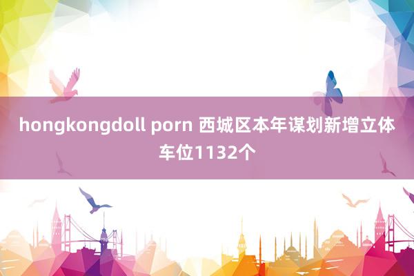 hongkongdoll porn 西城区本年谋划新增立体车位1132个