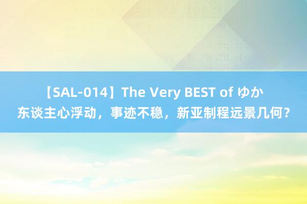 【SAL-014】The Very BEST of ゆか 东谈主心浮动，事迹不稳，新亚制程远景几何？