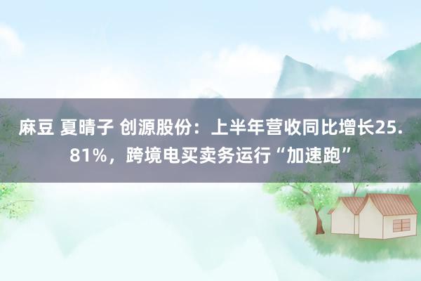 麻豆 夏晴子 创源股份：上半年营收同比增长25.81%，跨境电买卖务运行“加速跑”