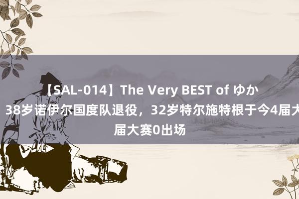 【SAL-014】The Very BEST of ゆか 熬露面！38岁诺伊尔国度队退役，32岁特尔施特根于今4届大赛0出场