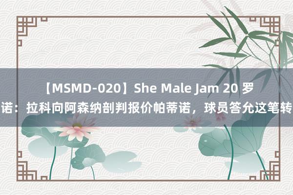 【MSMD-020】She Male Jam 20 罗马诺：拉科向阿森纳剖判报价帕蒂诺，球员答允这笔转会