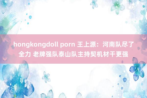 hongkongdoll porn 王上源：河南队尽了全力 老牌强队泰山队主持契机材干更强