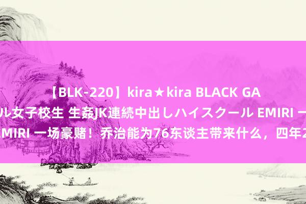 【BLK-220】kira★kira BLACK GAL 留年5年目のお姉黒ギャル女子校生 生姦JK連続中出しハイスクール EMIRI 一场豪赌！乔治能为76东谈主带来什么，四年2.1亿竟然值得吗？