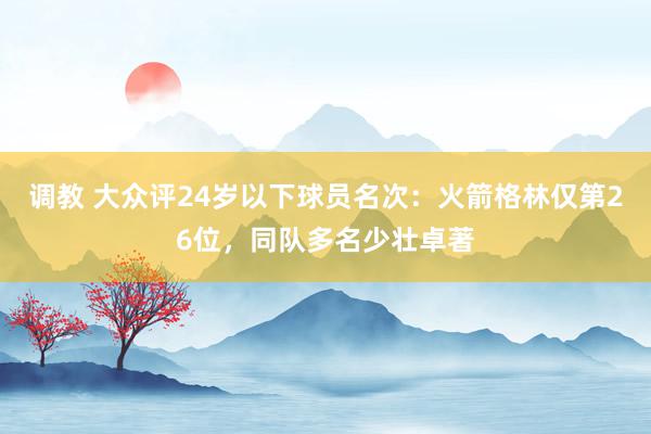 调教 大众评24岁以下球员名次：火箭格林仅第26位，同队多名少壮卓著