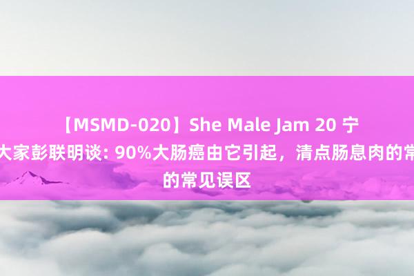 【MSMD-020】She Male Jam 20 宁波肛肠大家彭联明谈: 90%大肠癌由它引起，清点肠息肉的常见误区