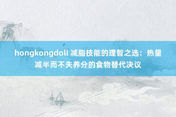 hongkongdoll 减脂技能的理智之选：热量减半而不失养分的食物替代决议