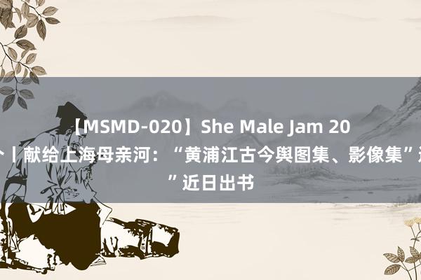 【MSMD-020】She Male Jam 20 新书推介丨献给上海母亲河：“黄浦江古今舆图集、影像集”近日出书