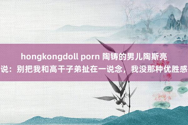 hongkongdoll porn 陶铸的男儿陶斯亮说：别把我和高干子弟扯在一说念，我没那种优胜感