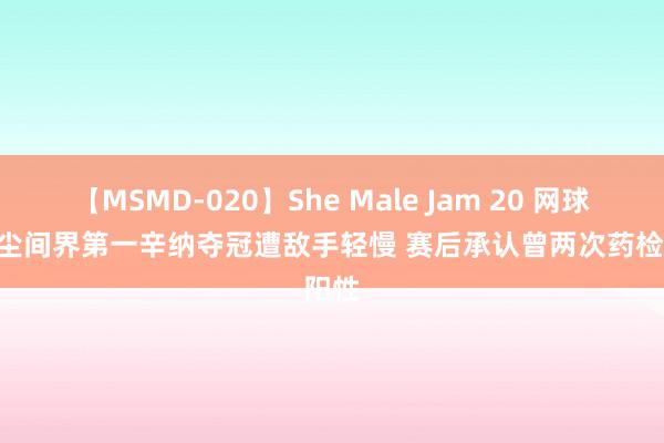 【MSMD-020】She Male Jam 20 网球 | 男尘间界第一辛纳夺冠遭敌手轻慢 赛后承认曾两次药检阳性