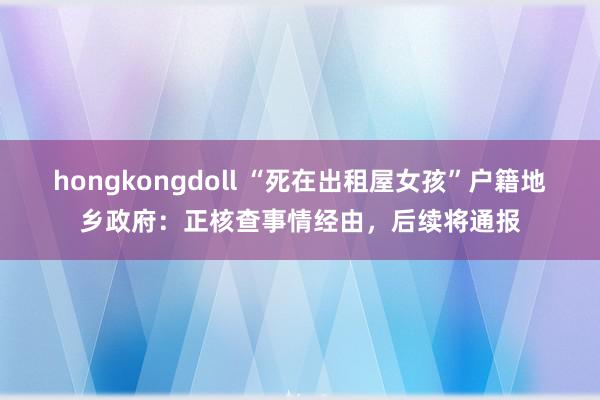 hongkongdoll “死在出租屋女孩”户籍地乡政府：正核查事情经由，后续将通报