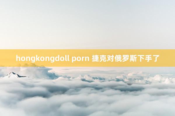 hongkongdoll porn 捷克对俄罗斯下手了