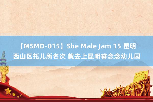 【MSMD-015】She Male Jam 15 昆明西山区托儿所名次 就去上昆明睿念念幼儿园