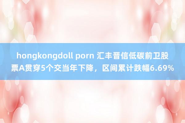 hongkongdoll porn 汇丰晋信低碳前卫股票A贯穿5个交当年下降，区间累计跌幅6.69%