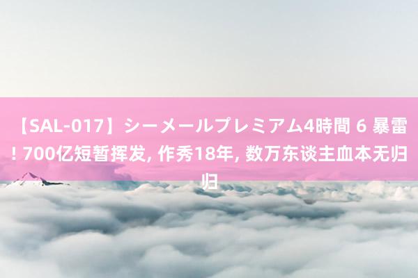 【SAL-017】シーメールプレミアム4時間 6 暴雷! 700亿短暂挥发, 作秀18年, 数万东谈主血本无归