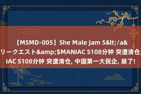 【MSMD-005】She Male Jam 5</a>2008-08-04グローリークエスト&$MANIAC S108分钟 突遭清仓, 中国第一大民企, 崩了!