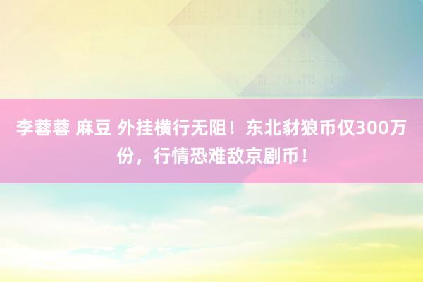 李蓉蓉 麻豆 外挂横行无阻！东北豺狼币仅300万份，行情恐难敌京剧币！