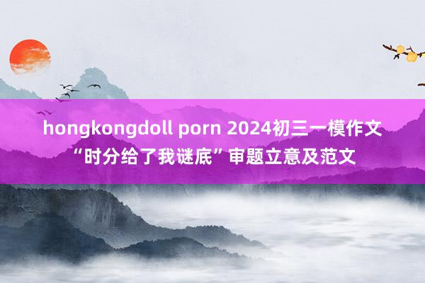 hongkongdoll porn 2024初三一模作文“时分给了我谜底”审题立意及范文