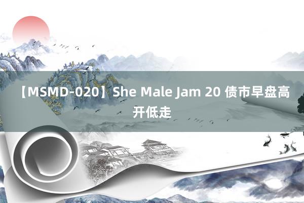 【MSMD-020】She Male Jam 20 债市早盘高开低走