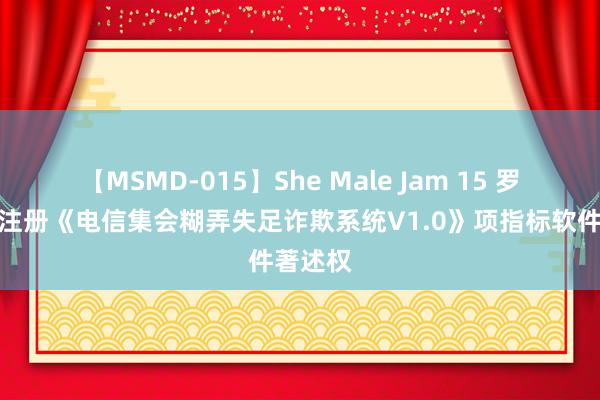 【MSMD-015】She Male Jam 15 罗普特新注册《电信集会糊弄失足诈欺系统V1.0》项指标软件著述权