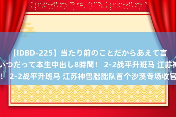 【IDBD-225】当たり前のことだからあえて言わなかったけど…IPはいつだって本生中出し8時間！ 2-2战平升班马 江苏神兽朏胐队首个沙溪专场收官