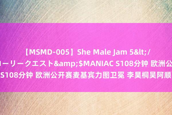 【MSMD-005】She Male Jam 5</a>2008-08-04グローリークエスト&$MANIAC S108分钟 欧洲公开赛麦基宾力图卫冕 李昊桐吴阿顺陈顾新参赛