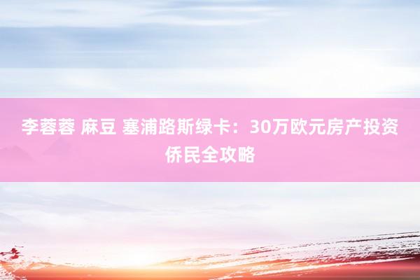 李蓉蓉 麻豆 塞浦路斯绿卡：30万欧元房产投资侨民全攻略