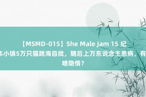 【MSMD-015】She Male Jam 15 纪实：日本小镇5万只猫跳海自戕，随后上万东说念主患病，有啥隐情？