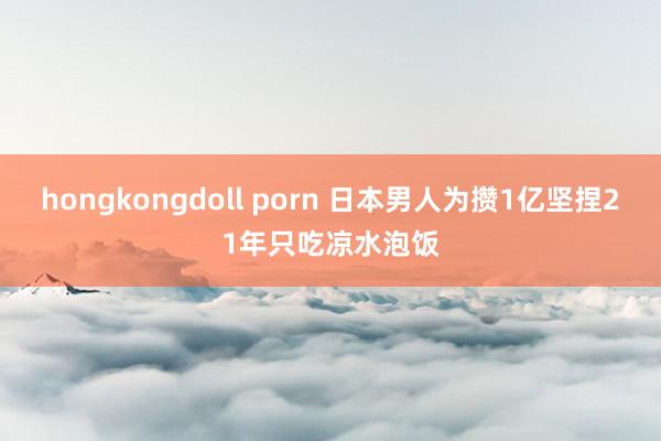 hongkongdoll porn 日本男人为攒1亿坚捏21年只吃凉水泡饭