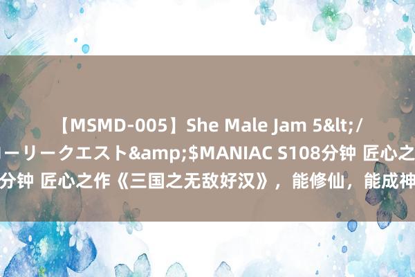 【MSMD-005】She Male Jam 5</a>2008-08-04グローリークエスト&$MANIAC S108分钟 匠心之作《三国之无敌好汉》，能修仙，能成神，就问你香不香！