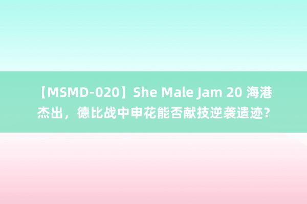 【MSMD-020】She Male Jam 20 海港杰出，德比战中申花能否献技逆袭遗迹？