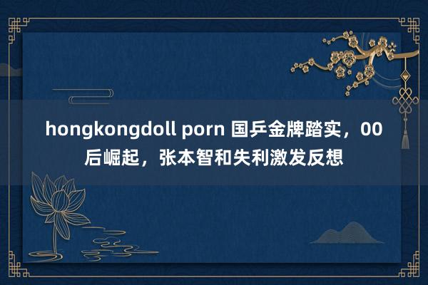 hongkongdoll porn 国乒金牌踏实，00后崛起，张本智和失利激发反想