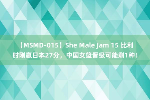 【MSMD-015】She Male Jam 15 比利时刚赢日本27分，中国女篮晋级可能剩1种！