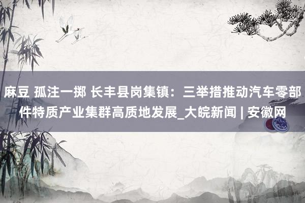 麻豆 孤注一掷 长丰县岗集镇：三举措推动汽车零部件特质产业集群高质地发展_大皖新闻 | 安徽网