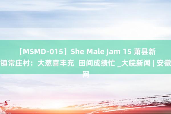 【MSMD-015】She Male Jam 15 萧县新庄镇常庄村：大葱喜丰充  田间成绩忙 _大皖新闻 | 安徽网