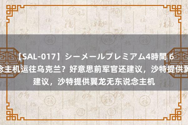 【SAL-017】シーメールプレミアム4時間 6 “死神”无东说念主机运往乌克兰？好意思前军官还建议，沙特提供翼龙无东说念主机