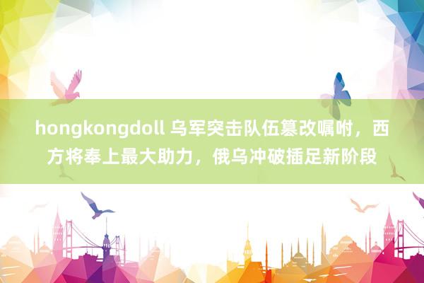 hongkongdoll 乌军突击队伍篡改嘱咐，西方将奉上最大助力，俄乌冲破插足新阶段