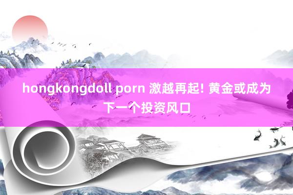 hongkongdoll porn 激越再起! 黄金或成为下一个投资风口