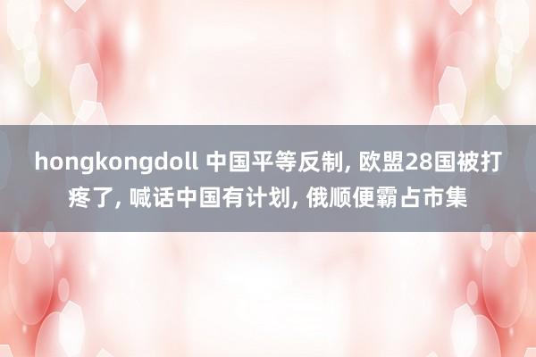 hongkongdoll 中国平等反制, 欧盟28国被打疼了, 喊话中国有计划, 俄顺便霸占市集