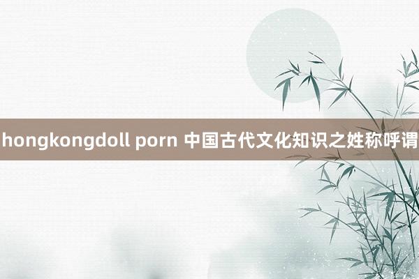 hongkongdoll porn 中国古代文化知识之姓称呼谓